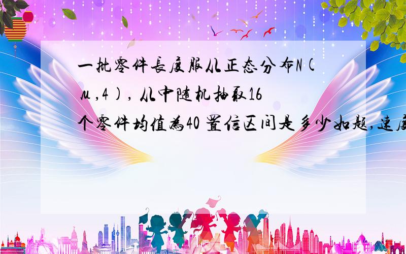 一批零件长度服从正态分布N(μ,4), 从中随机抽取16个零件均值为40 置信区间是多少如题,速度,直接说答案就好了置信度是0.95