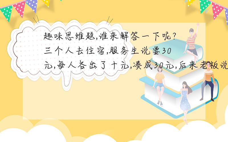 趣味思维题,谁来解答一下呢?三个人去住宿,服务生说要30元,每人各出了十元,凑成30元,后来老板说今天特价25元,叫服务生把5块钱退还给三个人,服务生自己要私吞2元,于是就把剩下的3元还给了