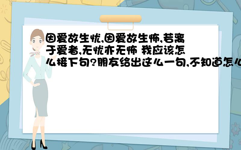 因爱故生忧,因爱故生怖,若离于爱者,无忧亦无怖 我应该怎么接下句?朋友给出这么一句,不知道怎么接好,求大侠们帮助