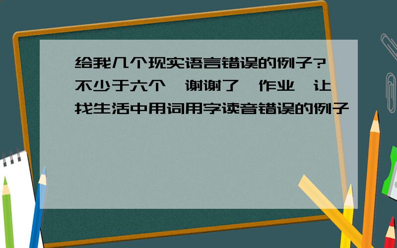 给我几个现实语言错误的例子?不少于六个,谢谢了,作业,让找生活中用词用字读音错误的例子