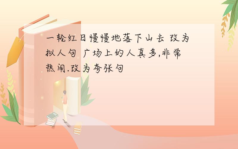 一轮红日慢慢地落下山去 改为拟人句 广场上的人真多,非常热闹.改为夸张句