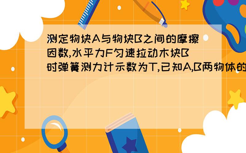 测定物块A与物块B之间的摩擦因数,水平力F匀速拉动木块B时弹簧测力计示数为T,已知A,B两物体的质量为MA,MB.水平桌面光滑,则A、B间的动摩擦因数为多大(注：A在B上,一端固定在墙上店的弹簧测