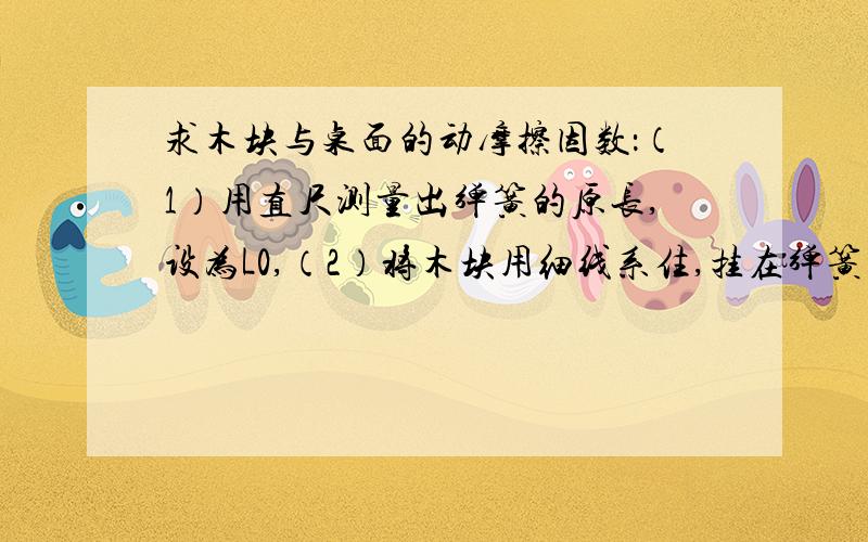 求木块与桌面的动摩擦因数：（1）用直尺测量出弹簧的原长,设为L0,（2）将木块用细线系住,挂在弹簧上测出越快回答越好~先在此谢过了~