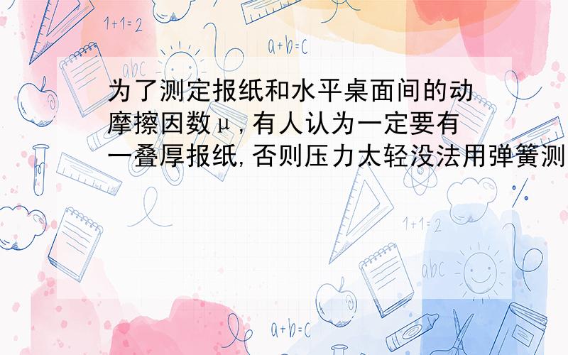 为了测定报纸和水平桌面间的动摩擦因数μ,有人认为一定要有一叠厚报纸,否则压力太轻没法用弹簧测力计测出压力和摩擦力.你任务只有一张报纸和弹簧测力计（当然还可以用一切其他的物