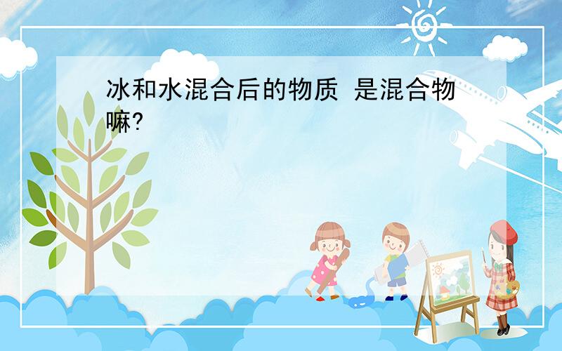 冰和水混合后的物质 是混合物嘛?