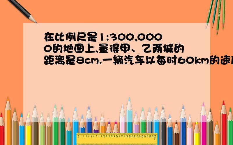 在比例尺是1:300,0000的地图上,量得甲、乙两城的距离是8cm.一辆汽车以每时60km的速度从甲城开往乙城,要几时才能到达?（解方程计算）