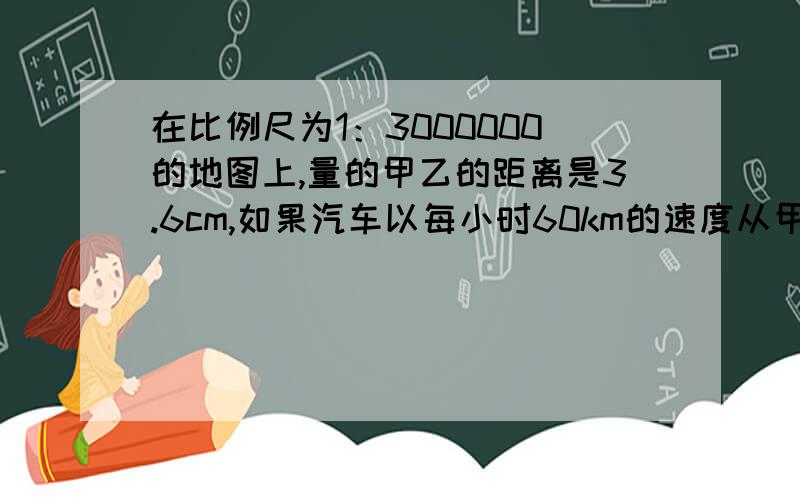 在比例尺为1：3000000的地图上,量的甲乙的距离是3.6cm,如果汽车以每小时60km的速度从甲地到乙地要几小时?（用比例解）