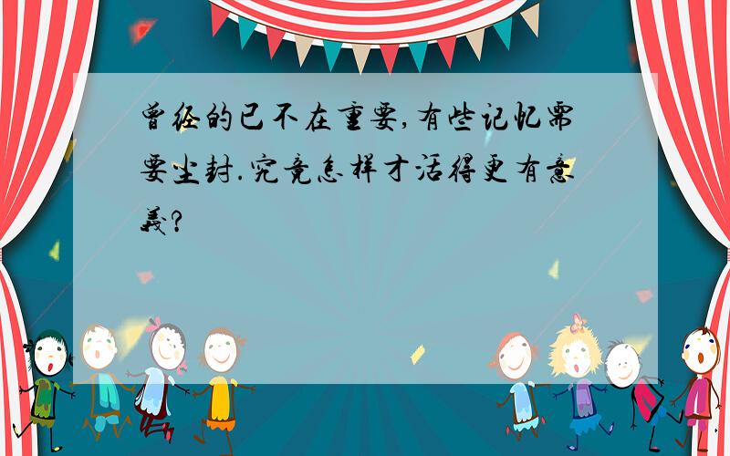 曾经的已不在重要,有些记忆需要尘封.究竟怎样才活得更有意义?