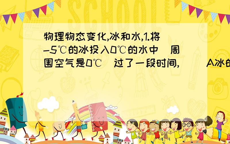 物理物态变化,冰和水,1.将-5℃的冰投入0℃的水中（周围空气是0℃）过了一段时间,（ ）A冰的数量增多.B.水的数量增多.C.均不变.D.一切皆有可能2.将-5℃的冰投入0℃的水中,热平衡后测得冰水