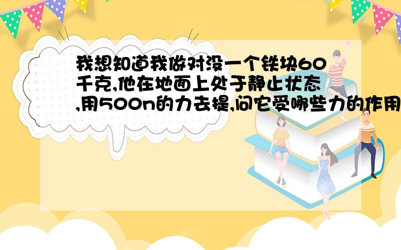 我想知道我做对没一个铁块60千克,他在地面上处于静止状态,用500n的力去提,问它受哪些力的作用?此时他对地面的压力是多少合力为0时哦，对地面的压力。那是不是为0n了