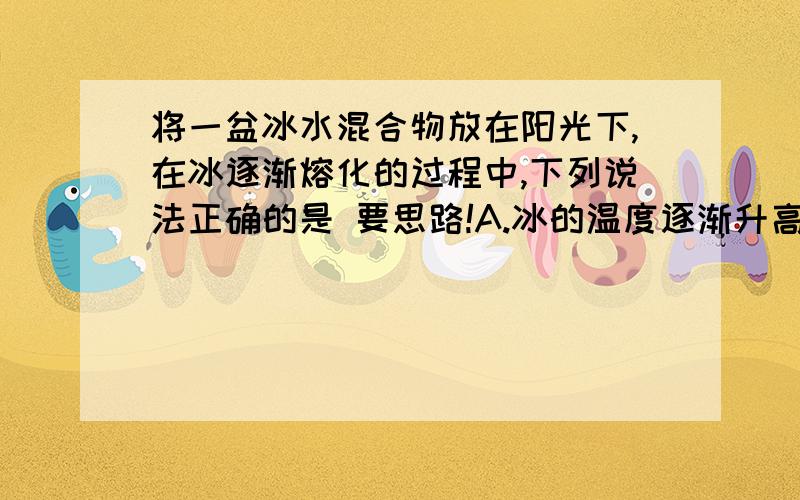 将一盆冰水混合物放在阳光下,在冰逐渐熔化的过程中,下列说法正确的是 要思路!A.冰的温度逐渐升高,水的温度保持不变 B.水的温度逐渐升高,冰的温度保持不变 C.冰和水的温度都保持不变D.冰