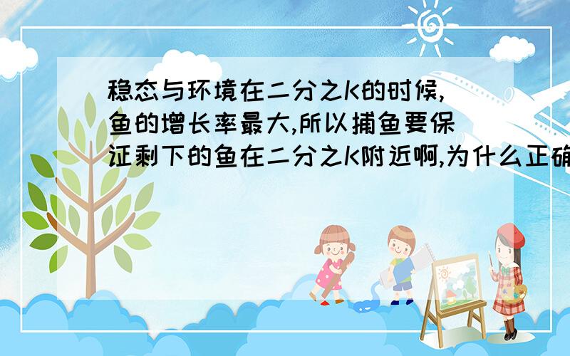 稳态与环境在二分之K的时候,鱼的增长率最大,所以捕鱼要保证剩下的鱼在二分之K附近啊,为什么正确答案应该是 在二分之K处捕