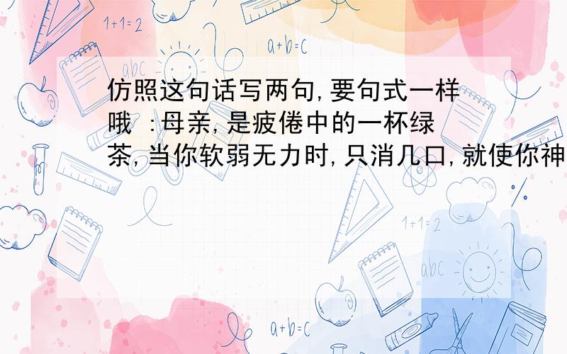 仿照这句话写两句,要句式一样哦 :母亲,是疲倦中的一杯绿茶,当你软弱无力时,只消几口,就使你神清气爽要都是写母亲的.