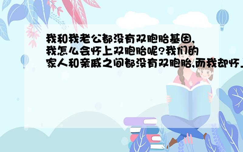 我和我老公都没有双胞胎基因,我怎么会怀上双胞胎呢?我们的家人和亲戚之间都没有双胞胎,而我却怀上了双胞胎,怎么回事呢?我们的家人和亲戚之间都没有双胞胎,而我却怀上了双胞胎,怎么回