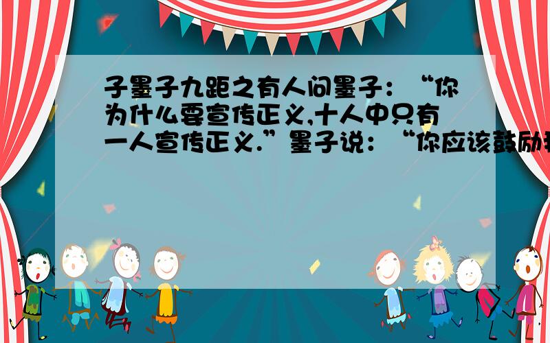 子墨子九距之有人问墨子：“你为什么要宣传正义,十人中只有一人宣传正义.”墨子说：“你应该鼓励我呀!正因为十人中只有一人宣传正义,我才要宣传正义呀!”