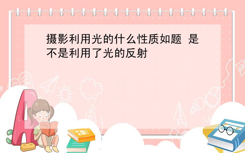 摄影利用光的什么性质如题 是不是利用了光的反射