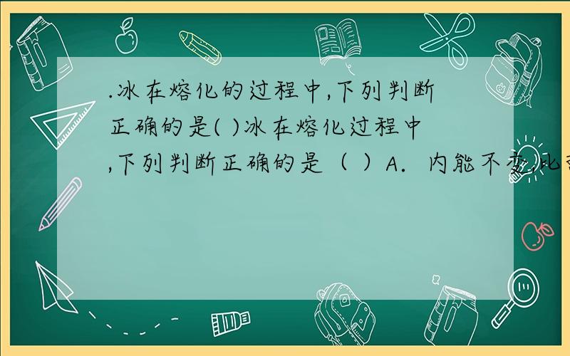 .冰在熔化的过程中,下列判断正确的是( )冰在熔化过程中,下列判断正确的是（ ）A．内能不变,比热容不变 B．吸收热量,温度不变 C．比热容、内能、温度都不变 D．比热容变大,内能增加,温度