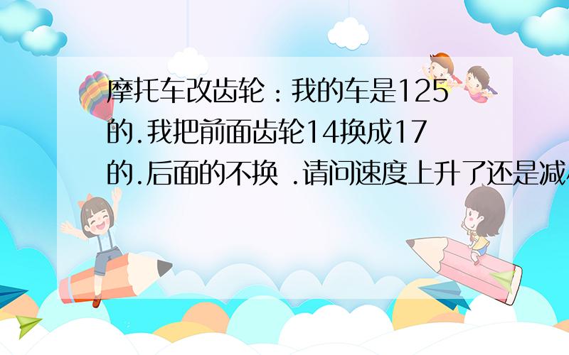 摩托车改齿轮：我的车是125的.我把前面齿轮14换成17的.后面的不换 .请问速度上升了还是减小了?