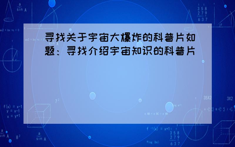 寻找关于宇宙大爆炸的科普片如题：寻找介绍宇宙知识的科普片