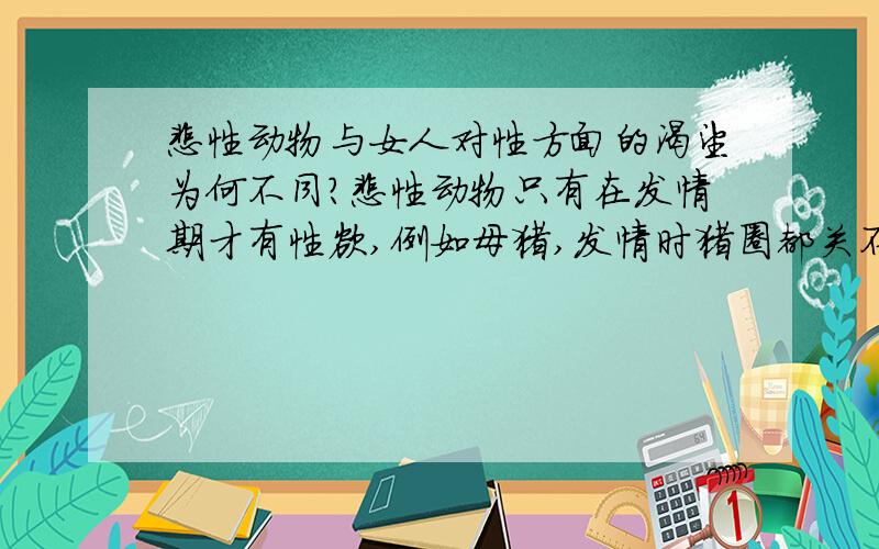 雌性动物与女人对性方面的渴望为何不同?雌性动物只有在发情期才有性欲,例如母猪,发情时猪圈都关不住,一旦受精就老老实实了.而女人的性欲为什么总没有满足的时候?因为人是由动物进化