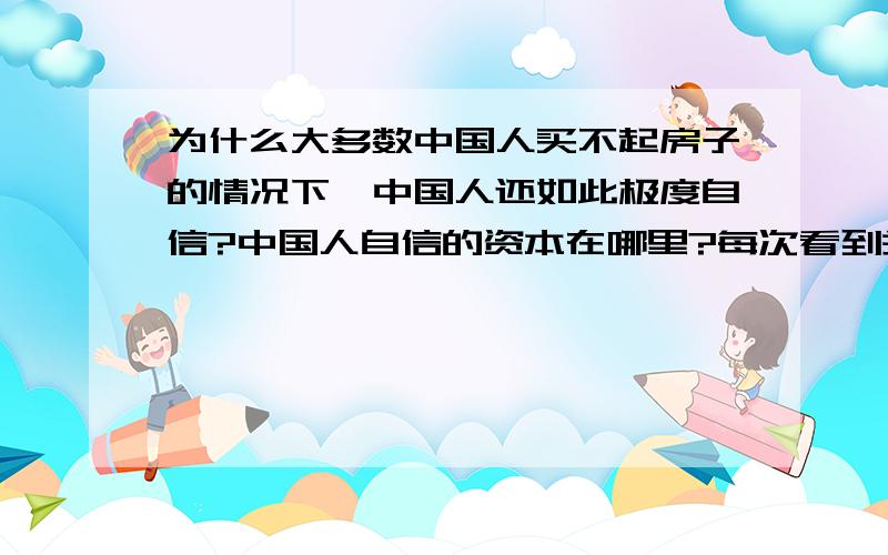 为什么大多数中国人买不起房子的情况下,中国人还如此极度自信?中国人自信的资本在哪里?每次看到关于日本美国的文章,各个领域啦,由于欧美都是报忧不报喜,因此负面消息居多；然后再看