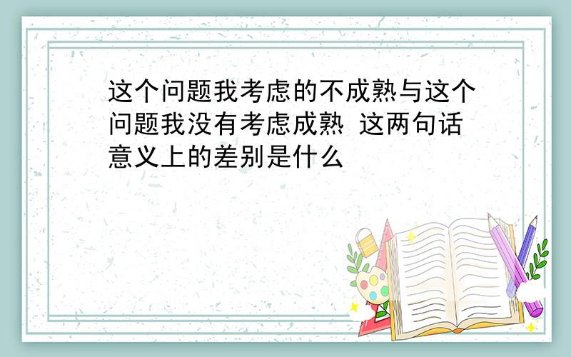 这个问题我考虑的不成熟与这个问题我没有考虑成熟 这两句话意义上的差别是什么