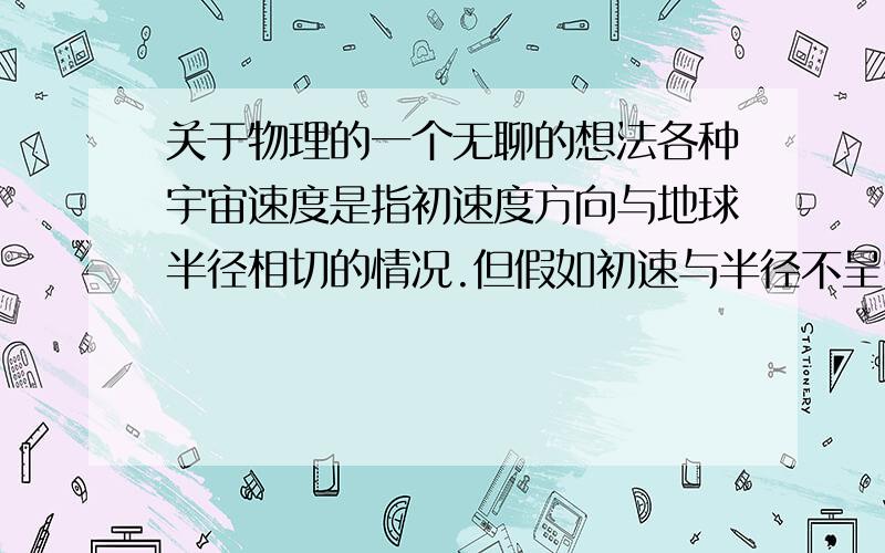 关于物理的一个无聊的想法各种宇宙速度是指初速度方向与地球半径相切的情况.但假如初速与半径不呈90度会怎么样呢