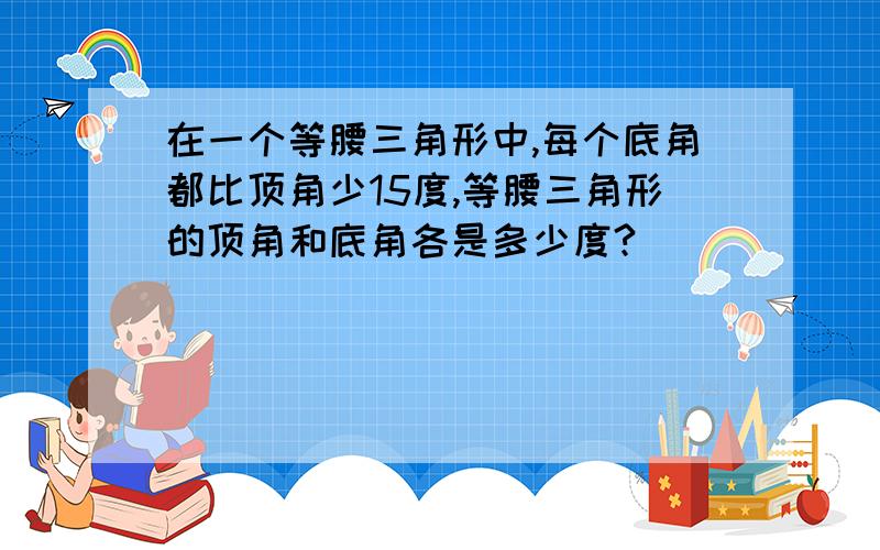 在一个等腰三角形中,每个底角都比顶角少15度,等腰三角形的顶角和底角各是多少度?