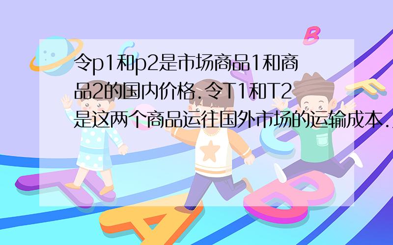 令p1和p2是市场商品1和商品2的国内价格.令T1和T2是这两个商品运往国外市场的运输成本.如果T1/T2