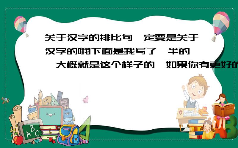 关于汉字的排比句一定要是关于汉字的哦!下面是我写了一半的,大概就是这个样子的,如果你有更好的,也可以全部改了,但得围绕书法或者汉字,最好是书法：汉字,只属于中国的字；汉字,……