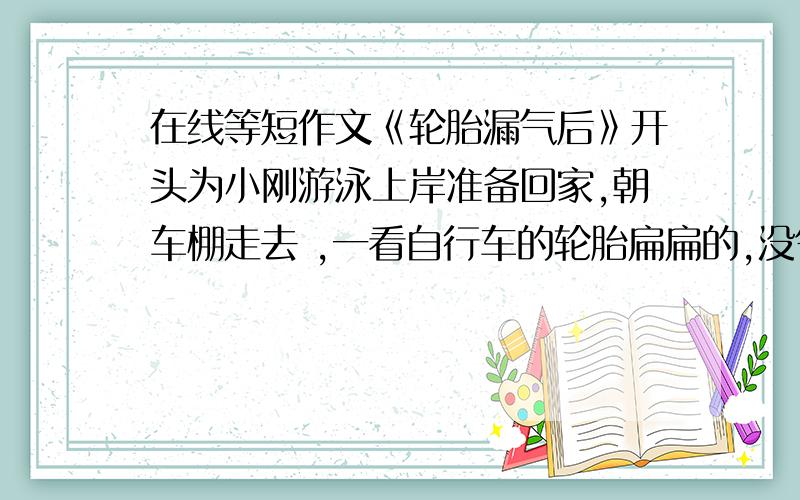 在线等短作文《轮胎漏气后》开头为小刚游泳上岸准备回家,朝车棚走去 ,一看自行车的轮胎扁扁的,没气了,顿时勃然大怒……………… 帮忙继续往后编 初二以上水平 字数不多 就200字+就好i