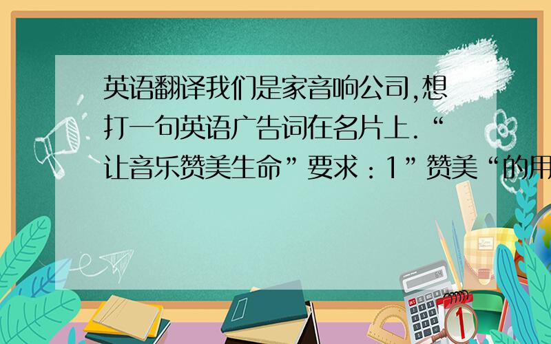 英语翻译我们是家音响公司,想打一句英语广告词在名片上.“让音乐赞美生命”要求：1”赞美“的用词,程度越高越好,比如praise就不够强烈2”音乐“的用词,最好别用music,music只是一般的音乐,