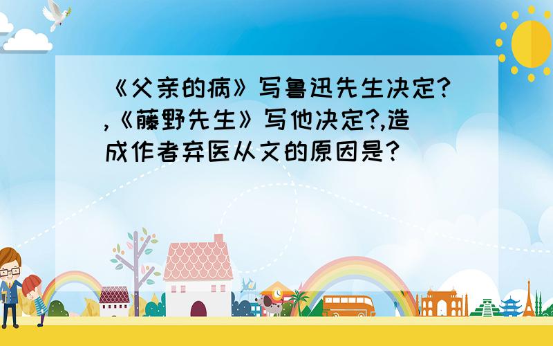 《父亲的病》写鲁迅先生决定?,《藤野先生》写他决定?,造成作者弃医从文的原因是?