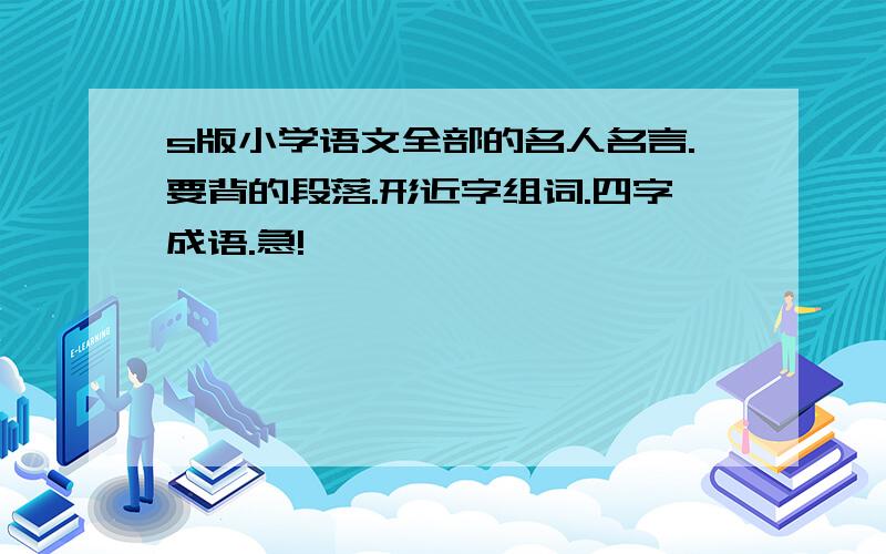 s版小学语文全部的名人名言.要背的段落.形近字组词.四字成语.急!