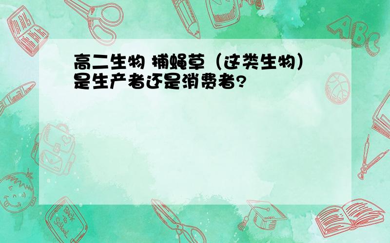 高二生物 捕蝇草（这类生物）是生产者还是消费者?