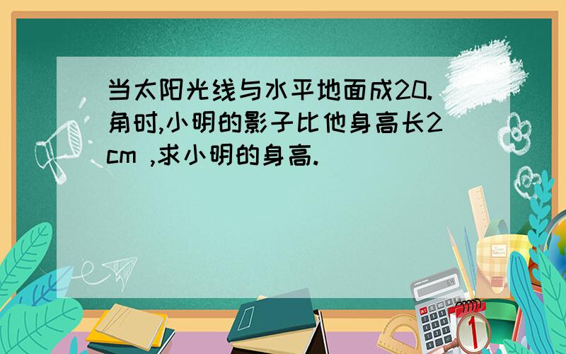 当太阳光线与水平地面成20.角时,小明的影子比他身高长2cm ,求小明的身高.