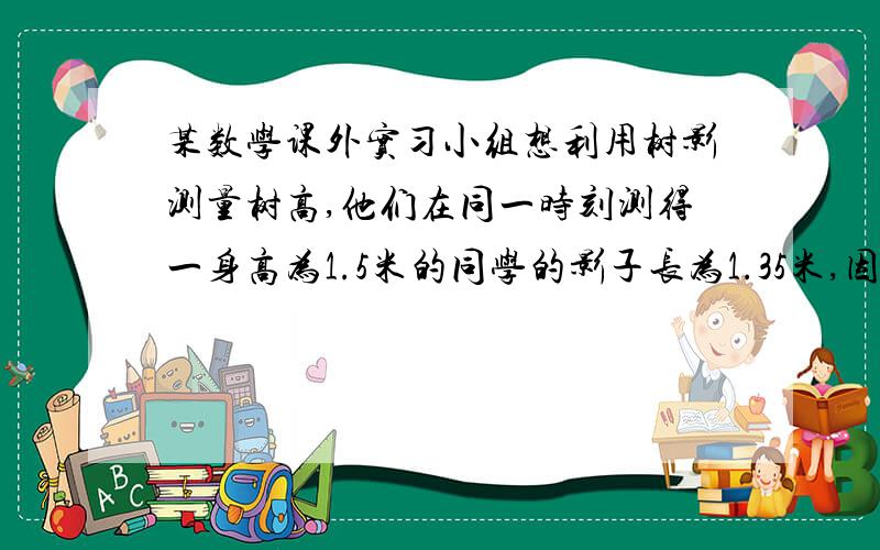 某数学课外实习小组想利用树影测量树高,他们在同一时刻测得一身高为1.5米的同学的影子长为1.35米,因大树靠近一栋建筑物,大树的影子不全在地面上,他们测得地面部分的影子长BC=3.6米,墙上