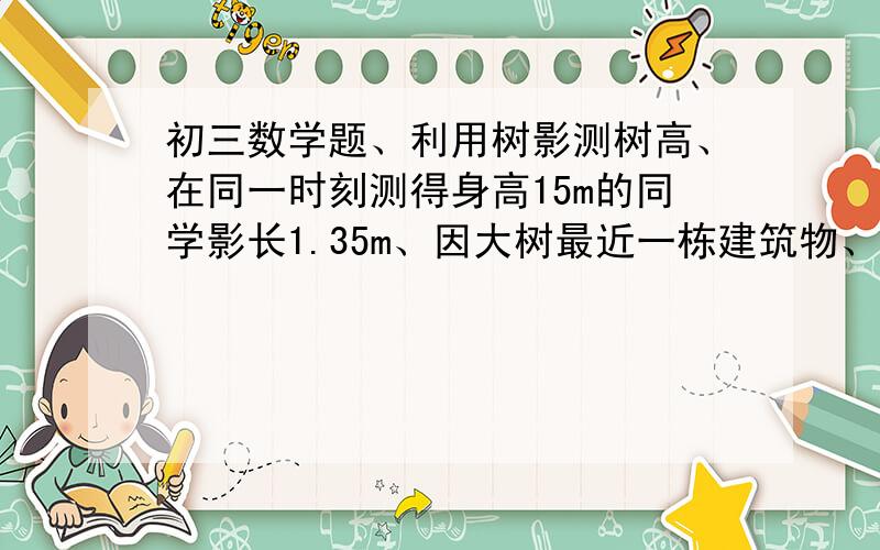 初三数学题、利用树影测树高、在同一时刻测得身高15m的同学影长1.35m、因大树最近一栋建筑物、大树的影子请最好尽量用初三的知识来解答、因为我数学差看不懂呢、麻烦大神了!越简单越