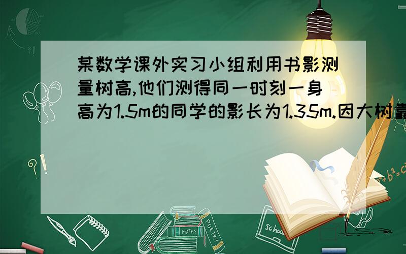 某数学课外实习小组利用书影测量树高,他们测得同一时刻一身高为1.5m的同学的影长为1.35m.因大树靠近一撞建筑物,影子不全在地面上,测得地面部分的影长BC=3.6m,墙上的影高CD=1.8m,求树高AB是多