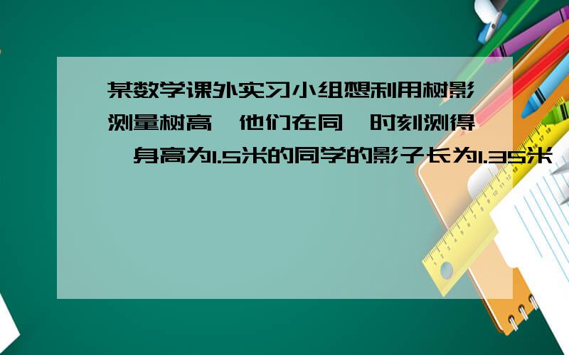 某数学课外实习小组想利用树影测量树高,他们在同一时刻测得一身高为1.5米的同学的影子长为1.35米,因大树靠近一栋建筑物,大树的影子不全在地面上,他们测得地面部分的影子长BC=3.6米,墙上