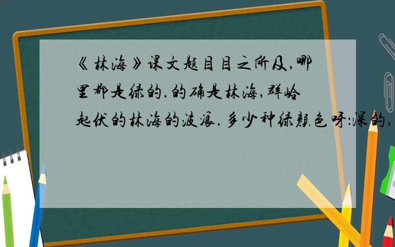 《林海》课文题目目之所及,哪里都是绿的.的确是林海,群岭起伏的林海的波浪.多少种绿颜色呀：深的,浅的,明的,暗的,绿得难以形容.恐怕只有画家才能描出这么多的绿颜色来呢!兴安岭上千般