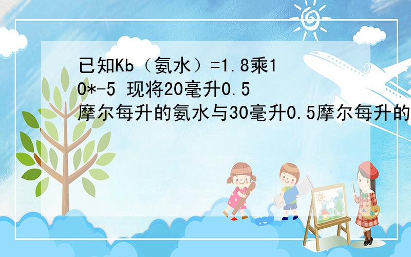 已知Kb（氨水）=1.8乘10*-5 现将20毫升0.5摩尔每升的氨水与30毫升0.5摩尔每升的盐酸相混合 溶液的PH为?已知K（HCN）=6.2乘10*-10 K（氨水）=1.8乘10*-5 则反应NH3+HCN=NH4+ +CN-的标准平衡常数等于?当n趋