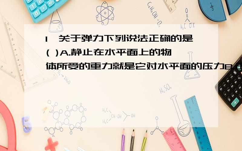 1、关于弹力下列说法正确的是( )A.静止在水平面上的物体所受的重力就是它对水平面的压力B.压力、支持力、绳中的张力都属于弹力C.弹力的大小与物体的形变程度有关,在弹性限度内形变程