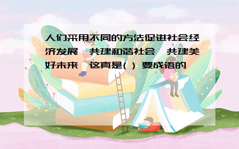 人们采用不同的方法促进社会经济发展,共建和谐社会,共建美好未来,这真是( ) 要成语的