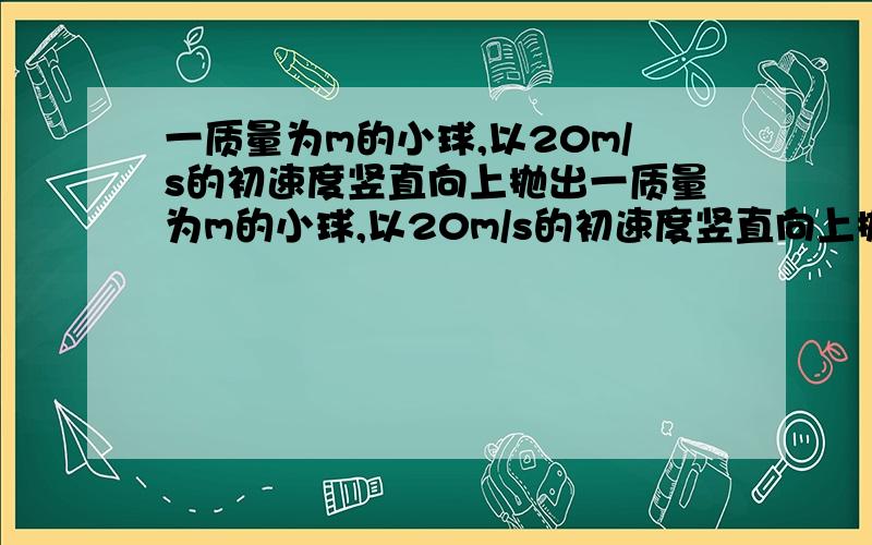 一质量为m的小球,以20m/s的初速度竖直向上抛出一质量为m的小球,以20m/s的初速度竖直向上抛出,空气阻力是重力的0.2倍,g＝10米每二次方秒求 小球上升的最大高度和落回抛出点时的速度