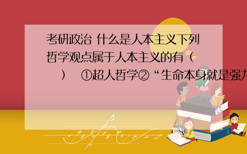 考研政治 什么是人本主义下列哲学观点属于人本主义的有（    ）  ①超人哲学②“生命本身就是强力意志”  ③“有用即真理”  ④“人就是自由”  ⑤“物是感觉的复合”另外,唯意志主义