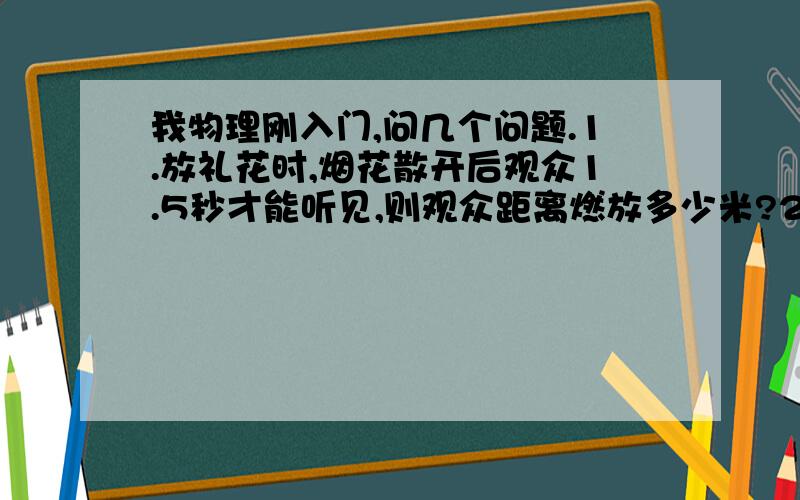 我物理刚入门,问几个问题.1.放礼花时,烟花散开后观众1.5秒才能听见,则观众距离燃放多少米?2.某人用锤子敲打物体,每秒敲两下,另一个人恰在他举锤到最高点时听到了声音,则每敲一下需要多