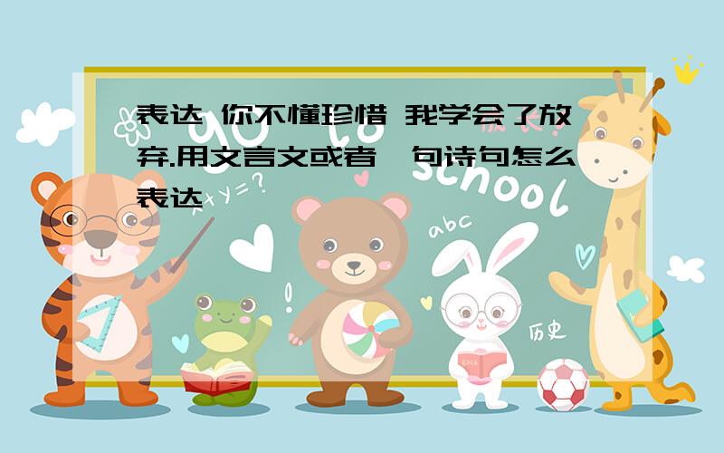 表达 你不懂珍惜 我学会了放弃.用文言文或者一句诗句怎么表达