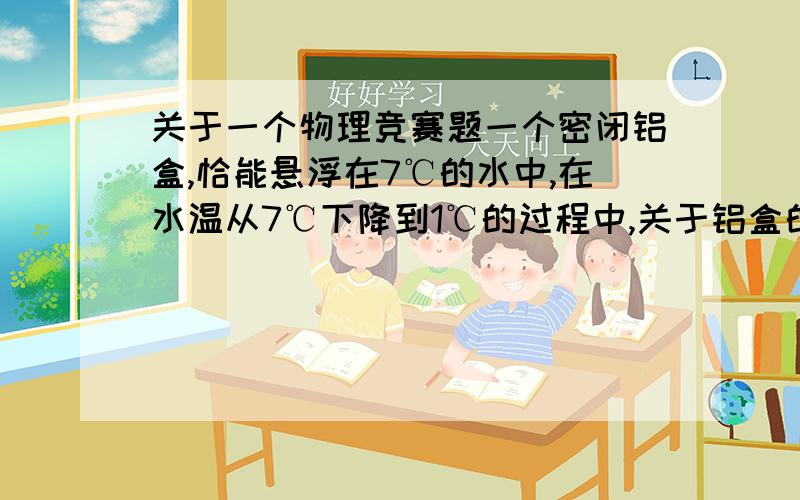 关于一个物理竞赛题一个密闭铝盒,恰能悬浮在7℃的水中,在水温从7℃下降到1℃的过程中,关于铝盒的运动,某同学根据在相同的条件下,固体膨胀得比液体少,得出“铝盒先上浮至水面,后又悬浮