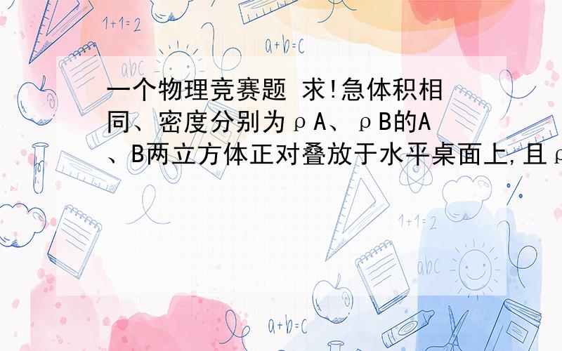 一个物理竞赛题 求!急体积相同、密度分别为ρA、ρB的A、B两立方体正对叠放于水平桌面上,且ρA：ρB=l：3.A对B的压强为pA,B对桌面的压强为pB.现逐渐减小A的体积,但始终保持A的形状为立方体且